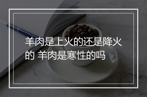 羊肉是上火的还是降火的 羊肉是寒性的吗