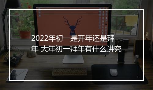 2022年初一是开年还是拜年 大年初一拜年有什么讲究