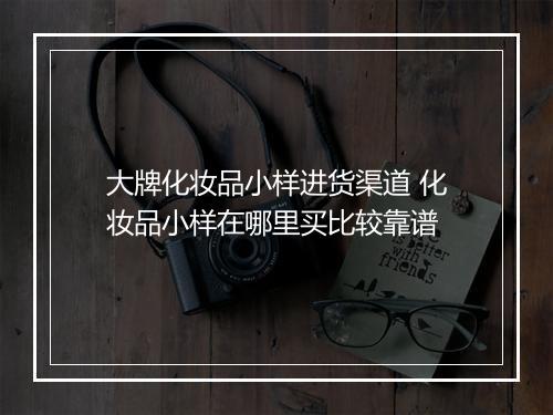 大牌化妆品小样进货渠道 化妆品小样在哪里买比较靠谱