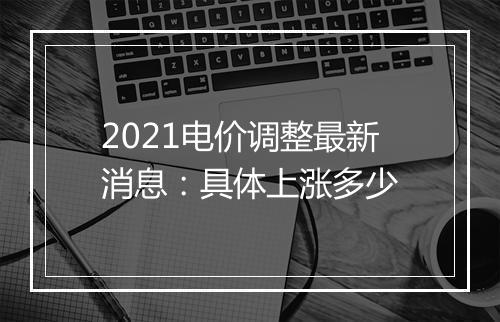 2021电价调整最新消息：具体上涨多少