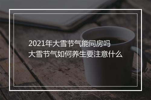 2021年大雪节气能同房吗 大雪节气如何养生要注意什么