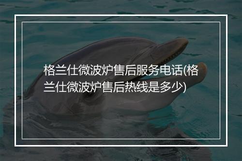 格兰仕微波炉售后服务电话(格兰仕微波炉售后热线是多少)