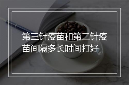 第三针疫苗和第二针疫苗间隔多长时间打好