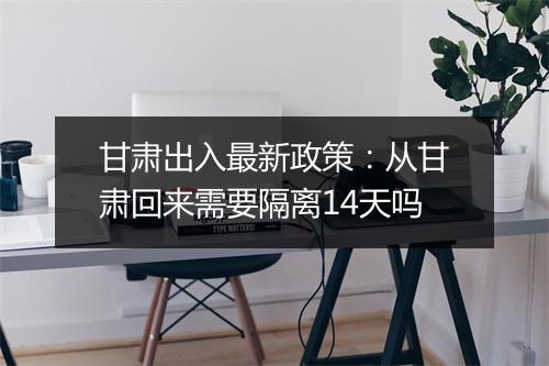 甘肃出入最新政策：从甘肃回来需要隔离14天吗