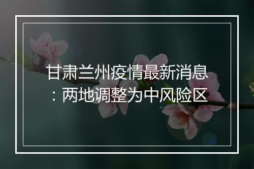 甘肃兰州疫情最新消息：两地调整为中风险区
