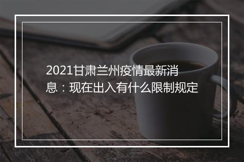 2021甘肃兰州疫情最新消息：现在出入有什么限制规定