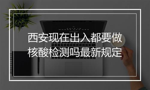 西安现在出入都要做核酸检测吗最新规定