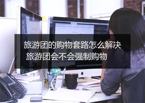 旅游团的购物套路怎么解决 旅游团会不会强制购物