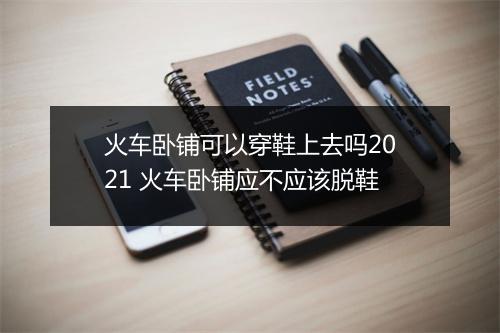 火车卧铺可以穿鞋上去吗2021 火车卧铺应不应该脱鞋