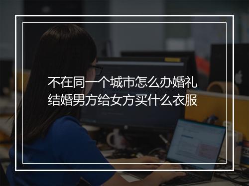 不在同一个城市怎么办婚礼 结婚男方给女方买什么衣服