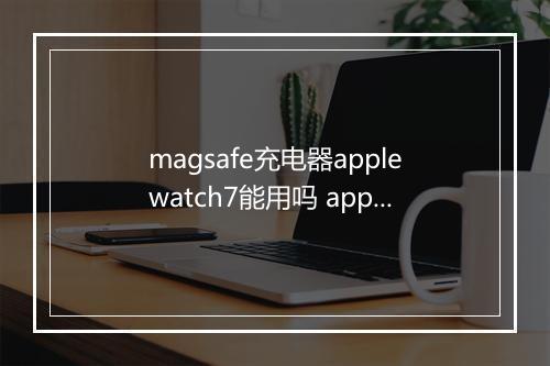 magsafe充电器applewatch7能用吗 applewatch7快充是几w