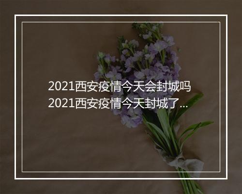 2021西安疫情今天会封城吗 2021西安疫情今天封城了吗