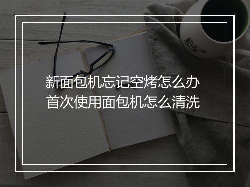 新面包机忘记空烤怎么办 首次使用面包机怎么清洗
