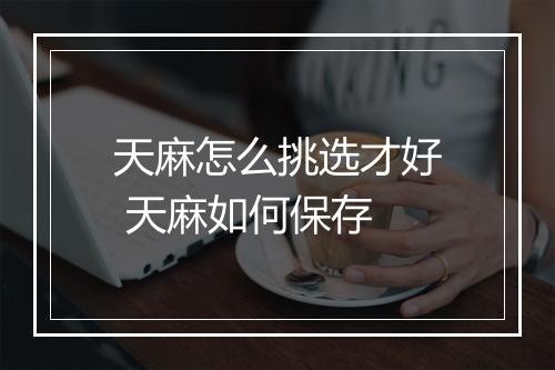 天麻怎么挑选才好 天麻如何保存