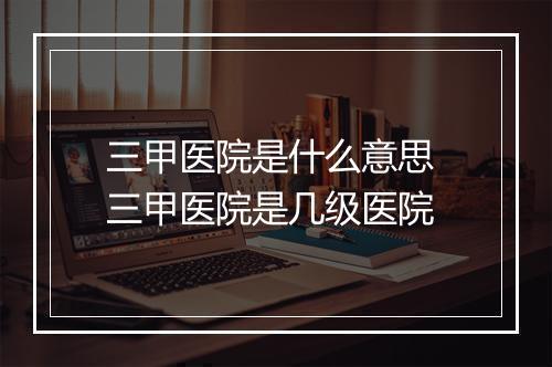 三甲医院是什么意思 三甲医院是几级医院