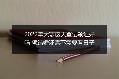 2022年大寒这天登记领证好吗 领结婚证需不需要看日子