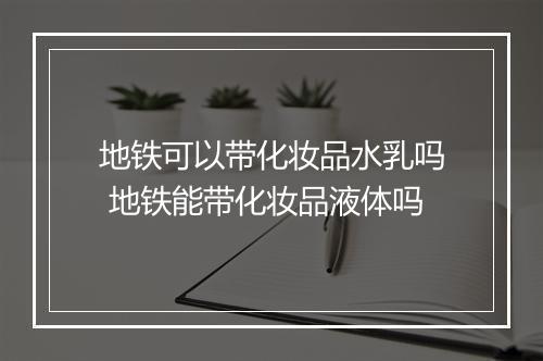 地铁可以带化妆品水乳吗 地铁能带化妆品液体吗