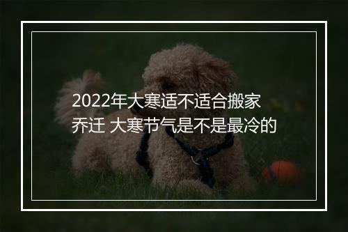 2022年大寒适不适合搬家乔迁 大寒节气是不是最冷的