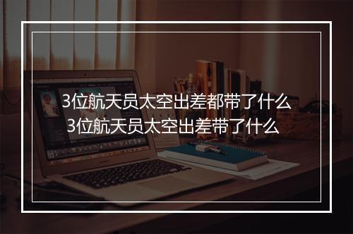 3位航天员太空出差都带了什么 3位航天员太空出差带了什么