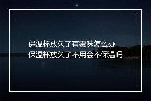 保温杯放久了有霉味怎么办 保温杯放久了不用会不保温吗