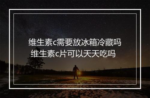 维生素c需要放冰箱冷藏吗 维生素c片可以天天吃吗