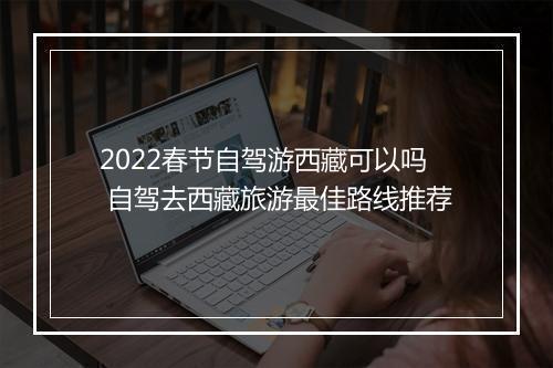 2022春节自驾游西藏可以吗 自驾去西藏旅游最佳路线推荐