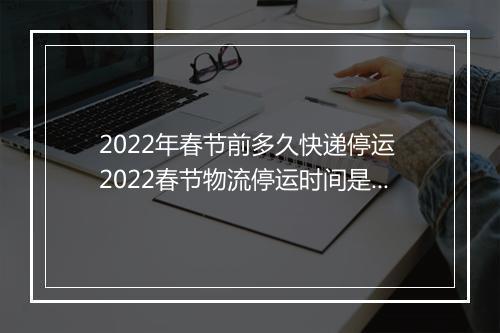 2022年春节前多久快递停运 2022春节物流停运时间是什么时候