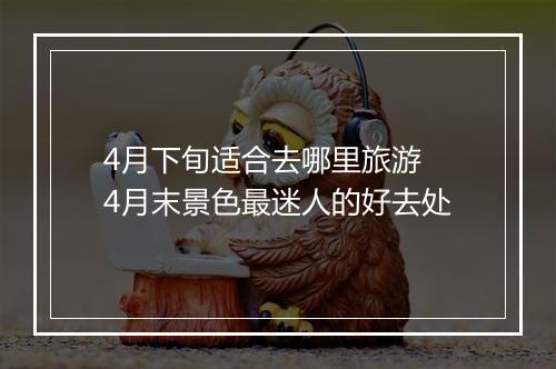4月下旬适合去哪里旅游 4月末景色最迷人的好去处