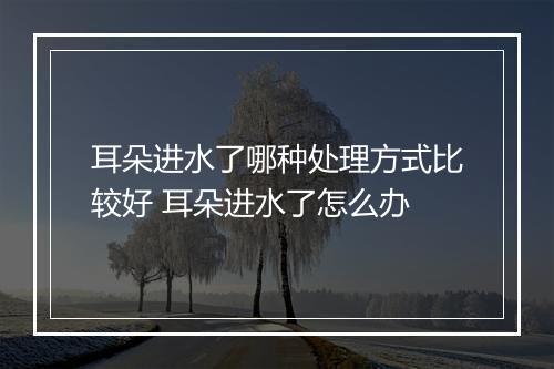 耳朵进水了哪种处理方式比较好 耳朵进水了怎么办
