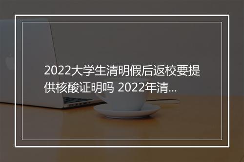 2022大学生清明假后返校要提供核酸证明吗 2022年清明节气可以搬家吗