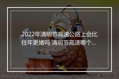2022年清明节高速公路上会比往年更堵吗 清明节高速哪个时间车少不堵车