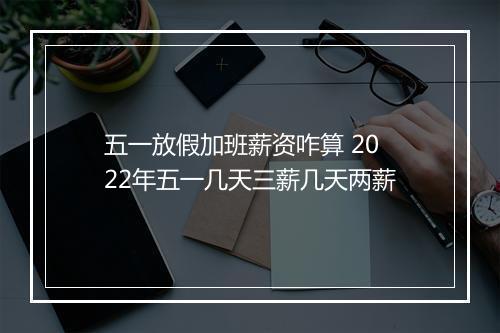 五一放假加班薪资咋算 2022年五一几天三薪几天两薪