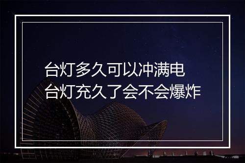 台灯多久可以冲满电 台灯充久了会不会爆炸
