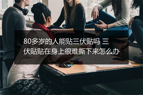 80多岁的人能贴三伏贴吗 三伏贴贴在身上很难撕下来怎么办