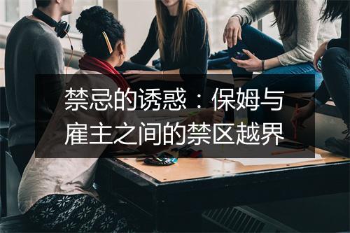 禁忌的诱惑：保姆与雇主之间的禁区越界