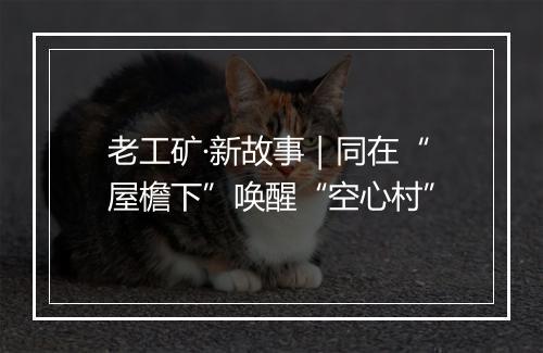 老工矿·新故事｜同在“屋檐下”唤醒“空心村”