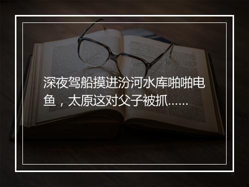 深夜驾船摸进汾河水库啪啪电鱼，太原这对父子被抓……