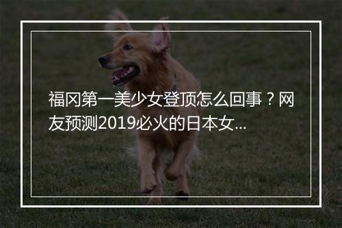 福冈第一美少女登顶怎么回事？网友预测2019必火的日本女星有哪些