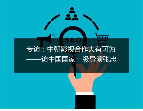 专访：中朝影视合作大有可为——访中国国家一级导演张忠