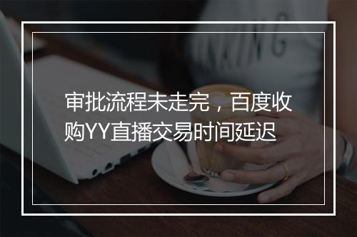 审批流程未走完，百度收购YY直播交易时间延迟