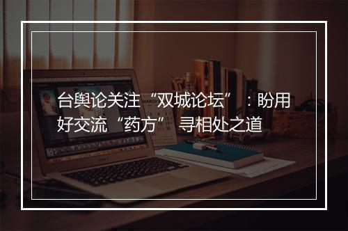 台舆论关注“双城论坛”：盼用好交流“药方” 寻相处之道