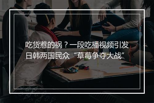 吃货惹的祸？一段吃播视频引发日韩两国民众“草莓争夺大战”