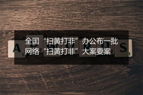 全国“扫黄打非”办公布一批网络“扫黄打非”大案要案
