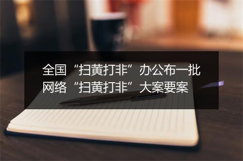 全国“扫黄打非”办公布一批网络“扫黄打非”大案要案