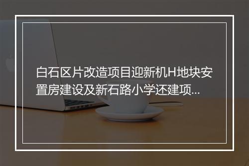 白石区片改造项目迎新机H地块安置房建设及新石路小学还建项目有望早日动工