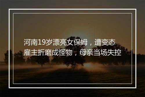 河南19岁漂亮女保姆，遭变态雇主折磨成怪物，母亲当场失控