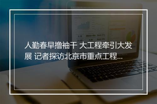 人勤春早撸袖干 大工程牵引大发展 记者探访北京市重点工程进展