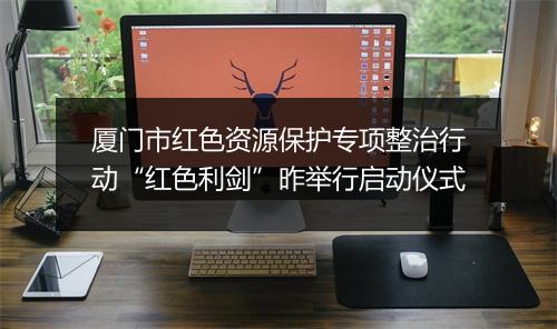 厦门市红色资源保护专项整治行动“红色利剑”昨举行启动仪式