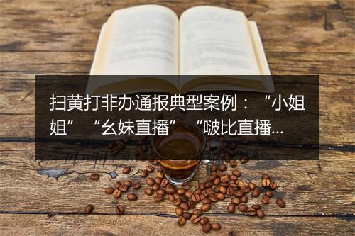 扫黄打非办通报典型案例：“小姐姐”“幺妹直播”“啵比直播”“蜜桃直播”等平台被查