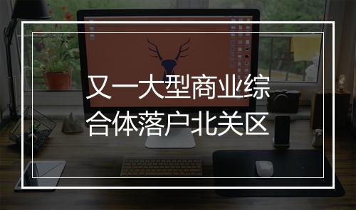 又一大型商业综合体落户北关区